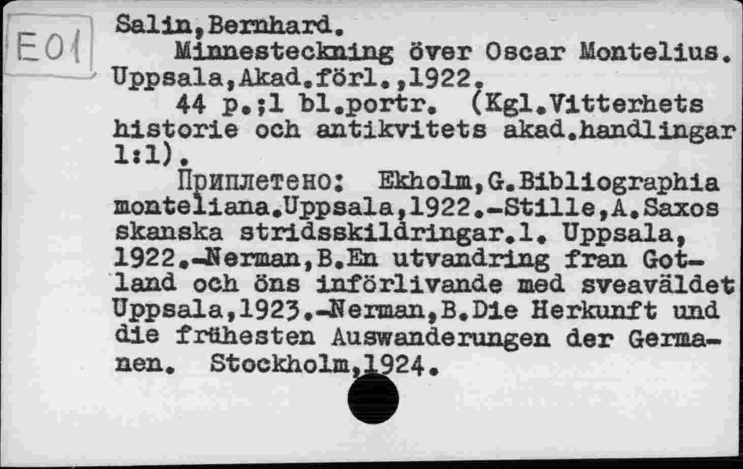 ﻿Е0<|
Salin,Bernhard.
Minnesteckning över Oscar Montelius. Uppsala,Akad.förl.,1922.
44 p.jl bl.portr. (Kgl.Vltterhets historié och antikvitets akad.handlingar 1:1).
Приплетено: Ekholm,G.Bibliographie monteliana.Uppsala,1922.-Stille,A.Saxos skanska stridsBkildringar.l. Uppsala, 1922.-JJerman,B.En utvandring fran Gotland och öns införlivande med sveaväldet Uppsala,1923.-Kerman,B.Die Herkunft und die frühesten Auswanderungen der Germanen. Stockholm^^24.